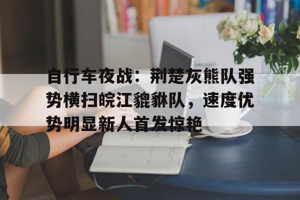 自行车夜战：荆楚灰熊队强势横扫皖江貔貅队，速度优势明显新人首发惊艳-开元官网